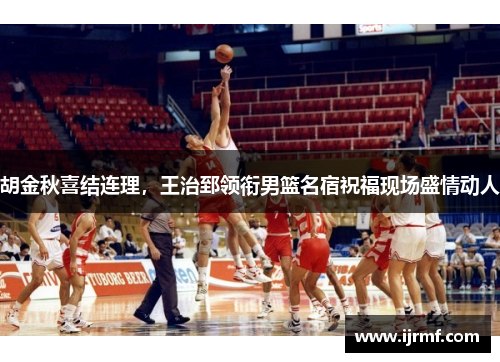 胡金秋喜结连理，王治郅领衔男篮名宿祝福现场盛情动人